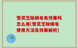 雪灵芝除螨皂有效果吗怎么用(雪灵芝除螨皂使用方法及效果解析)