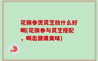 花旗参煲灵芝放什么好喝(花旗参与灵芝搭配，喝出健康美味)