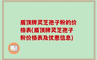 盾顶牌灵芝孢子粉的价格表(盾顶牌灵芝孢子粉价格表及优惠信息)