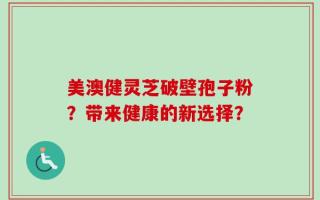 美澳健灵芝破壁孢子粉？带来健康的新选择？