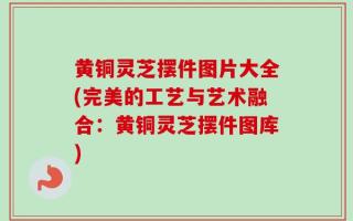 黄铜灵芝摆件图片大全(完美的工艺与艺术融合：黄铜灵芝摆件图库)