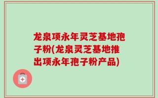 龙泉项永年灵芝基地孢子粉(龙泉灵芝基地推出项永年孢子粉产品)
