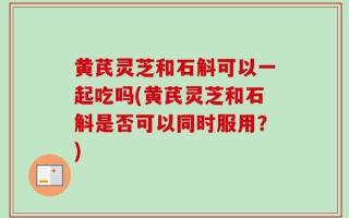 黄芪灵芝和石斛可以一起吃吗(黄芪灵芝和石斛是否可以同时服用？)