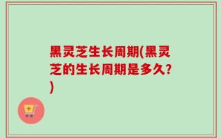黑灵芝生长周期(黑灵芝的生长周期是多久？)