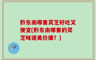 黔东南哪里灵芝好吃又便宜(黔东南哪里的灵芝味道美价廉？)