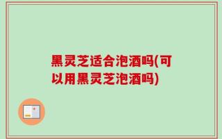 黑灵芝适合泡酒吗(可以用黑灵芝泡酒吗)