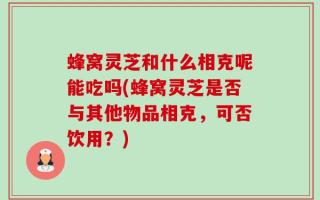 蜂窝灵芝和什么相克呢能吃吗(蜂窝灵芝是否与其他物品相克，可否饮用？)