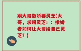 跟大哥撒娇要灵芝(大哥，求赐灵芝！：撒娇者如何让大哥给自己灵芝？)