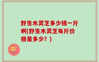 野生木灵芝多少钱一斤啊(野生木灵芝每斤价格是多少？)