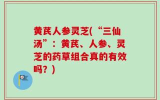 黄芪人参灵芝(“三仙汤”：黄芪、人参、灵芝的药草组合真的有效吗？)