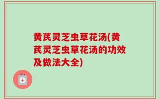 黄芪灵芝虫草花汤(黄芪灵芝虫草花汤的功效及做法大全)