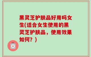 黑灵芝护肤品好用吗女生(适合女生使用的黑灵芝护肤品，使用效果如何？)