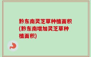 黔东南灵芝草种植面积(黔东南增加灵芝草种植面积)