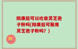 阳康后可以吃些灵芝孢子粉吗(阳康后可服用灵芝孢子粉吗？)