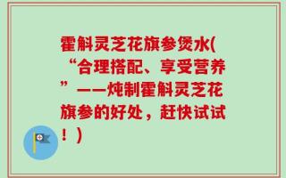 霍斛灵芝花旗参煲水(“合理搭配、享受营养”——炖制霍斛灵芝花旗参的好处，赶快试试！)
