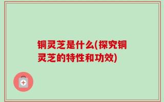 铜灵芝是什么(探究铜灵芝的特性和功效)