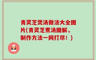 青灵芝煲汤做法大全图片(青灵芝煮汤图解，制作方法一网打尽！)