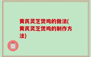 黄芪灵芝煲鸡的做法(黄芪灵芝煲鸡的制作方法)