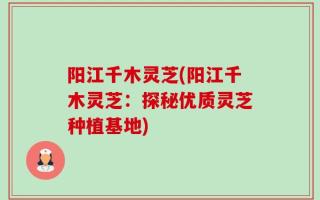 阳江千木灵芝(阳江千木灵芝：探秘优质灵芝种植基地)
