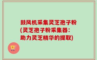 鼓风机采集灵芝孢子粉(灵芝孢子粉采集器：助力灵芝精华的提取)