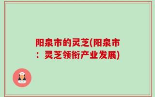 阳泉市的灵芝(阳泉市：灵芝领衔产业发展)
