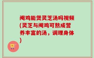 阉鸡能煲灵芝汤吗视频(灵芝与阉鸡可熬成营养丰富的汤，调理身体)