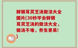 鲜银耳灵芝汤做法大全图片(30秒学会鲜银耳灵芝汤的做法大全，做汤不难，养生更易!)