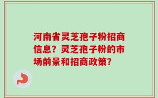 河南省灵芝孢子粉招商信息？灵芝孢子粉的市场前景和招商政策？