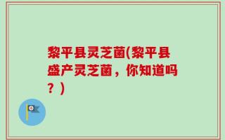 黎平县灵芝菌(黎平县盛产灵芝菌，你知道吗？)