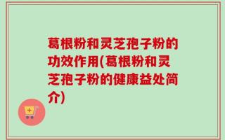 葛根粉和灵芝孢子粉的功效作用(葛根粉和灵芝孢子粉的健康益处简介)