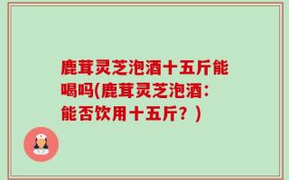 鹿茸灵芝泡酒十五斤能喝吗(鹿茸灵芝泡酒：能否饮用十五斤？)