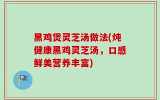 黑鸡煲灵芝汤做法(炖健康黑鸡灵芝汤，口感鲜美营养丰富)