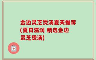 金边灵芝煲汤夏天推荐(夏日滋润 精选金边灵芝煲汤)