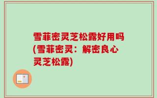 雪菲密灵芝松露好用吗(雪菲密灵：解密良心灵芝松露)