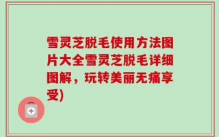 雪灵芝脱毛使用方法图片大全雪灵芝脱毛详细图解，玩转美丽无痛享受)