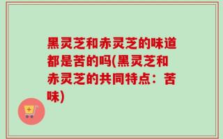 黑灵芝和赤灵芝的味道都是苦的吗(黑灵芝和赤灵芝的共同特点：苦味)
