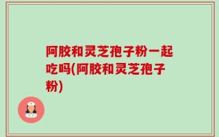 阿胶和灵芝孢子粉一起吃吗(阿胶和灵芝孢子粉)