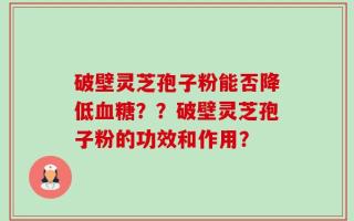 破壁灵芝孢子粉能否降低血糖？？破壁灵芝孢子粉的功效和作用？