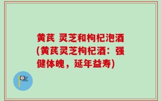 黄芪 灵芝和枸杞泡酒(黄芪灵芝枸杞酒：强健体魄，延年益寿)