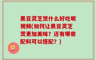 黑豆灵芝煲什么好吃呢视频(如何让黑豆灵芝煲更加美味？还有哪些配料可以搭配？)