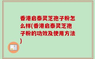 香港启泰灵芝孢子粉怎么样(香港启泰灵芝孢子粉的功效及使用方法)