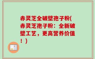 赤灵芝全破壁孢子粉(赤灵芝孢子粉：全新破壁工艺，更高营养价值！)