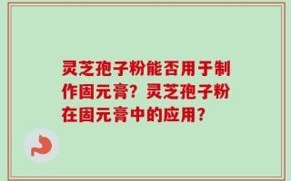 灵芝孢子粉能否用于制作固元膏？灵芝孢子粉在固元膏中的应用？