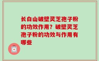 长白山破壁灵芝孢子粉的功效作用？破壁灵芝孢子粉的功效与作用有哪些
