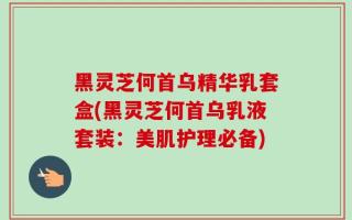 黑灵芝何首乌精华乳套盒(黑灵芝何首乌乳液套装：美肌护理必备)