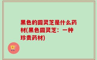 黑色的圆灵芝是什么药材(黑色圆灵芝：一种珍贵药材)