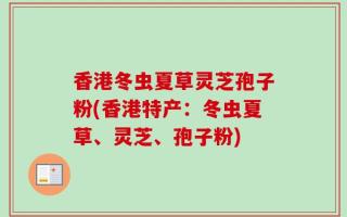 香港冬虫夏草灵芝孢子粉(香港特产：冬虫夏草、灵芝、孢子粉)