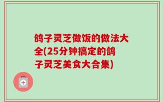鸽子灵芝做饭的做法大全(25分钟搞定的鸽子灵芝美食大合集)