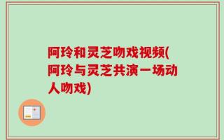 阿玲和灵芝吻戏视频(阿玲与灵芝共演一场动人吻戏)