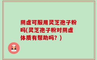阴虚可服用灵芝孢子粉吗(灵芝孢子粉对阴虚体质有帮助吗？)